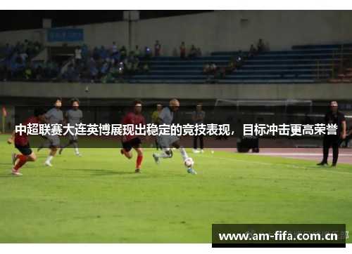 中超联赛大连英博展现出稳定的竞技表现，目标冲击更高荣誉