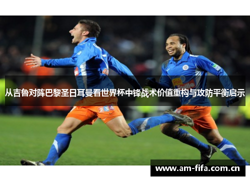 从吉鲁对阵巴黎圣日耳曼看世界杯中锋战术价值重构与攻防平衡启示 从吉鲁对阵巴黎圣日耳曼看世界杯中锋战术价值重构与攻防平衡启示