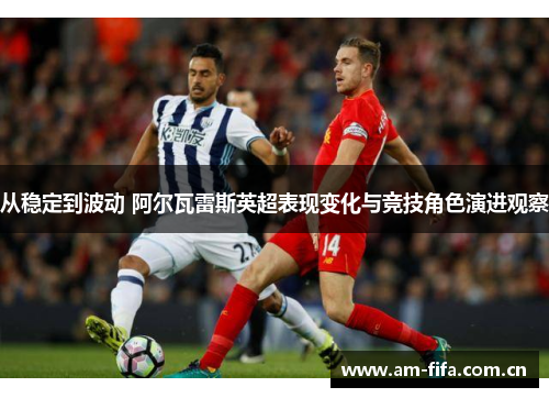 从稳定到波动 阿尔瓦雷斯英超表现变化与竞技角色演进观察