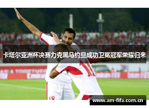 卡塔尔亚洲杯决赛力克黑马约旦成功卫冕冠军荣耀归来